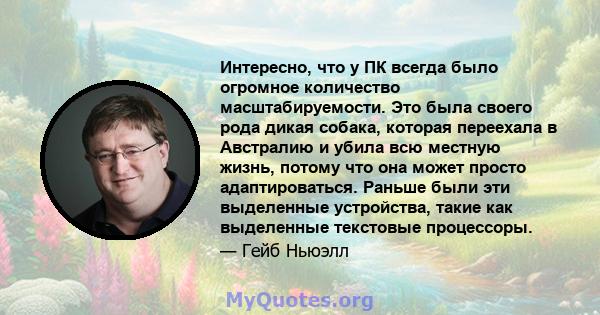 Интересно, что у ПК всегда было огромное количество масштабируемости. Это была своего рода дикая собака, которая переехала в Австралию и убила всю местную жизнь, потому что она может просто адаптироваться. Раньше были