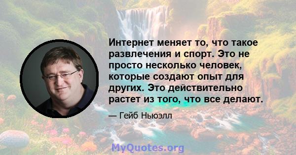 Интернет меняет то, что такое развлечения и спорт. Это не просто несколько человек, которые создают опыт для других. Это действительно растет из того, что все делают.