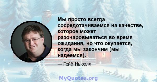 Мы просто всегда сосредотачиваемся на качестве, которое может разочаровываться во время ожидания, но что окупается, когда мы закончим (мы надеемся).