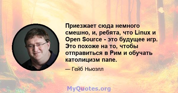 Приезжает сюда немного смешно, и, ребята, что Linux и Open Source - это будущее игр. Это похоже на то, чтобы отправиться в Рим и обучать католицизм папе.