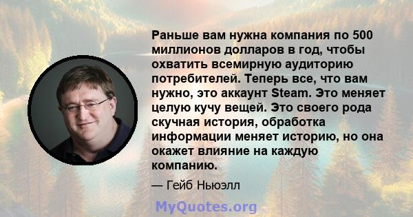 Раньше вам нужна компания по 500 миллионов долларов в год, чтобы охватить всемирную аудиторию потребителей. Теперь все, что вам нужно, это аккаунт Steam. Это меняет целую кучу вещей. Это своего рода скучная история,