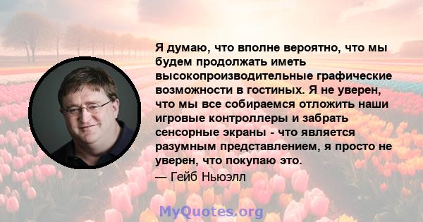 Я думаю, что вполне вероятно, что мы будем продолжать иметь высокопроизводительные графические возможности в гостиных. Я не уверен, что мы все собираемся отложить наши игровые контроллеры и забрать сенсорные экраны -