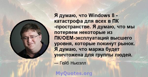 Я думаю, что Windows 8 - катастрофа для всех в ПК -пространстве. Я думаю, что мы потеряем некоторые из ПК/OEM-эксплуатаций высшего уровня, которые покинут рынок. Я думаю, что маржа будет уничтожена для группы людей.