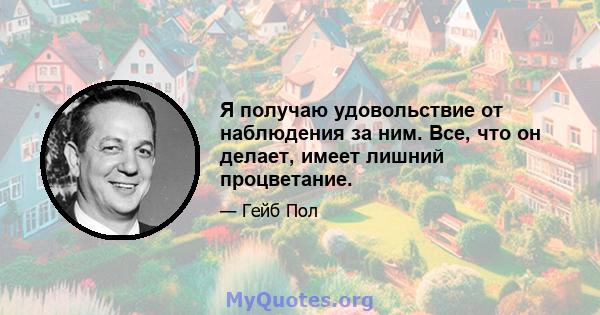 Я получаю удовольствие от наблюдения за ним. Все, что он делает, имеет лишний процветание.