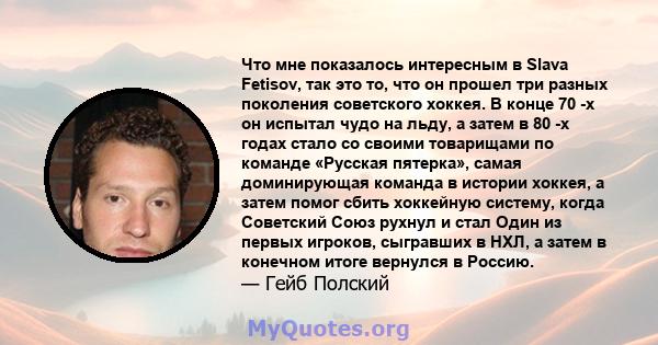 Что мне показалось интересным в Slava Fetisov, так это то, что он прошел три разных поколения советского хоккея. В конце 70 -х он испытал чудо на льду, а затем в 80 -х годах стало со своими товарищами по команде