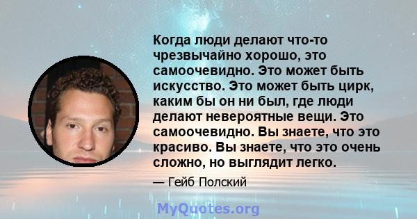 Когда люди делают что-то чрезвычайно хорошо, это самоочевидно. Это может быть искусство. Это может быть цирк, каким бы он ни был, где люди делают невероятные вещи. Это самоочевидно. Вы знаете, что это красиво. Вы