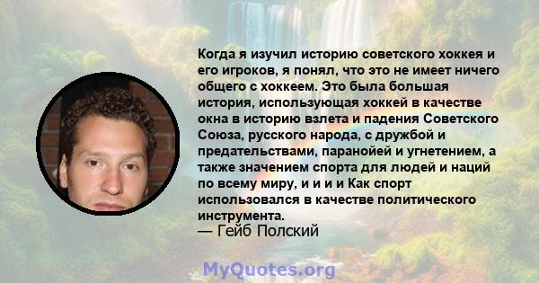 Когда я изучил историю советского хоккея и его игроков, я понял, что это не имеет ничего общего с хоккеем. Это была большая история, использующая хоккей в качестве окна в историю взлета и падения Советского Союза,