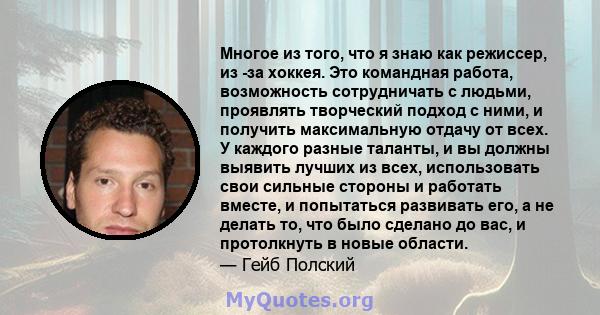 Многое из того, что я знаю как режиссер, из -за хоккея. Это командная работа, возможность сотрудничать с людьми, проявлять творческий подход с ними, и получить максимальную отдачу от всех. У каждого разные таланты, и вы 