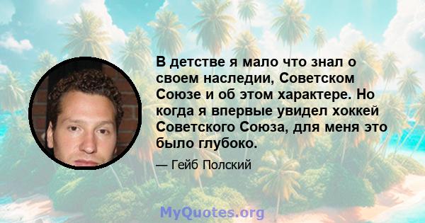 В детстве я мало что знал о своем наследии, Советском Союзе и об этом характере. Но когда я впервые увидел хоккей Советского Союза, для меня это было глубоко.