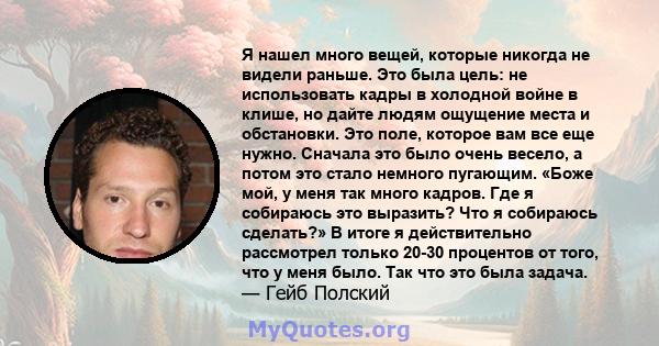 Я нашел много вещей, которые никогда не видели раньше. Это была цель: не использовать кадры в холодной войне в клише, но дайте людям ощущение места и обстановки. Это поле, которое вам все еще нужно. Сначала это было