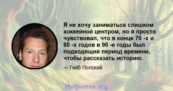 Я не хочу заниматься слишком хоккейной центром, но я просто чувствовал, что в конце 70 -х и 80 -х годов в 90 -е годы был подходящий период времени, чтобы рассказать историю.