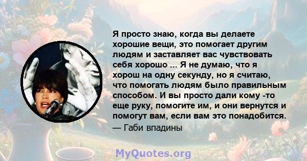 Я просто знаю, когда вы делаете хорошие вещи, это помогает другим людям и заставляет вас чувствовать себя хорошо ... Я не думаю, что я хорош на одну секунду, но я считаю, что помогать людям было правильным способом. И