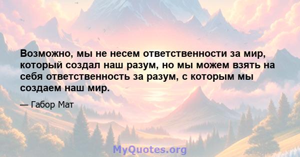 Возможно, мы не несем ответственности за мир, который создал наш разум, но мы можем взять на себя ответственность за разум, с которым мы создаем наш мир.