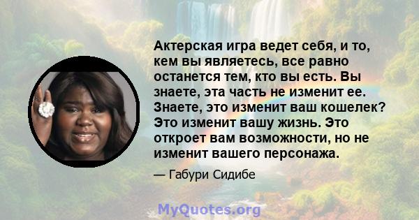 Актерская игра ведет себя, и то, кем вы являетесь, все равно останется тем, кто вы есть. Вы знаете, эта часть не изменит ее. Знаете, это изменит ваш кошелек? Это изменит вашу жизнь. Это откроет вам возможности, но не