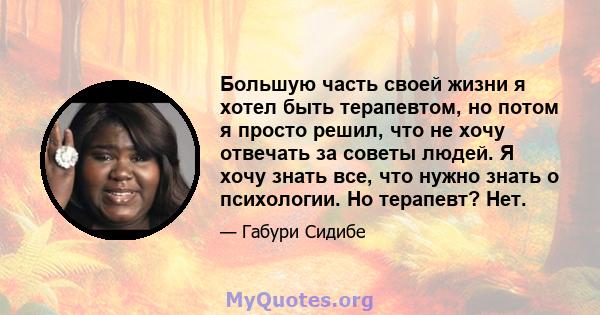 Большую часть своей жизни я хотел быть терапевтом, но потом я просто решил, что не хочу отвечать за советы людей. Я хочу знать все, что нужно знать о психологии. Но терапевт? Нет.