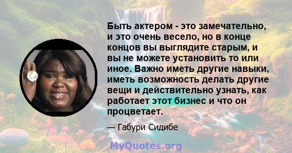 Быть актером - это замечательно, и это очень весело, но в конце концов вы выглядите старым, и вы не можете установить то или иное. Важно иметь другие навыки, иметь возможность делать другие вещи и действительно узнать,