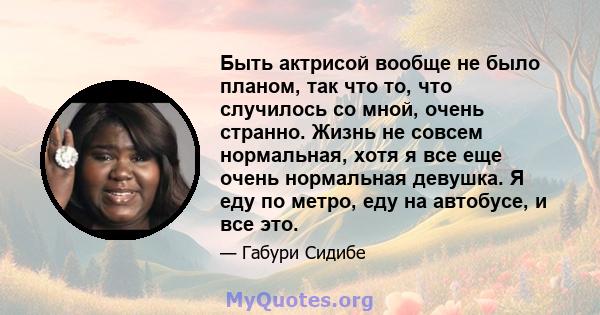 Быть актрисой вообще не было планом, так что то, что случилось со мной, очень странно. Жизнь не совсем нормальная, хотя я все еще очень нормальная девушка. Я еду по метро, ​​еду на автобусе, и все это.