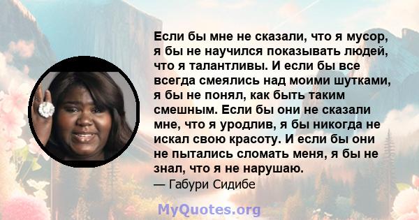 Если бы мне не сказали, что я мусор, я бы не научился показывать людей, что я талантливы. И если бы все всегда смеялись над моими шутками, я бы не понял, как быть таким смешным. Если бы они не сказали мне, что я