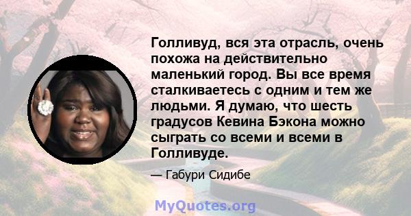 Голливуд, вся эта отрасль, очень похожа на действительно маленький город. Вы все время сталкиваетесь с одним и тем же людьми. Я думаю, что шесть градусов Кевина Бэкона можно сыграть со всеми и всеми в Голливуде.