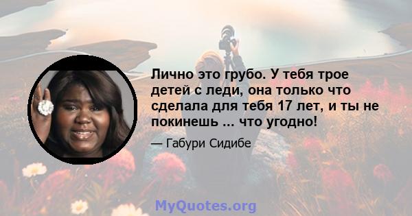 Лично это грубо. У тебя трое детей с леди, она только что сделала для тебя 17 лет, и ты не покинешь ... что угодно!