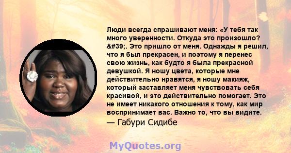 Люди всегда спрашивают меня: «У тебя так много уверенности. Откуда это произошло? '. Это пришло от меня. Однажды я решил, что я был прекрасен, и поэтому я перенес свою жизнь, как будто я была прекрасной девушкой. Я