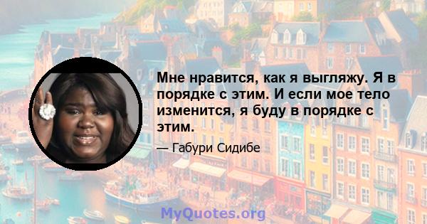 Мне нравится, как я выгляжу. Я в порядке с этим. И если мое тело изменится, я буду в порядке с этим.