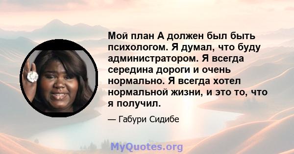 Мой план А должен был быть психологом. Я думал, что буду администратором. Я всегда середина дороги и очень нормально. Я всегда хотел нормальной жизни, и это то, что я получил.