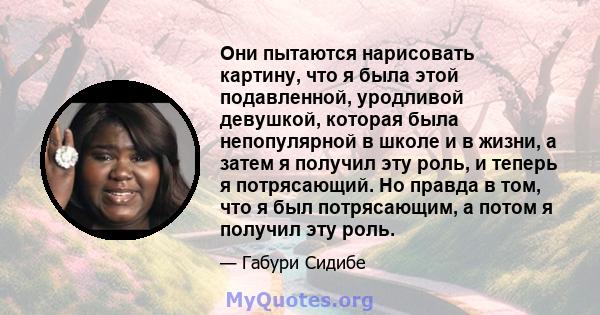 Они пытаются нарисовать картину, что я была этой подавленной, уродливой девушкой, которая была непопулярной в школе и в жизни, а затем я получил эту роль, и теперь я потрясающий. Но правда в том, что я был потрясающим,