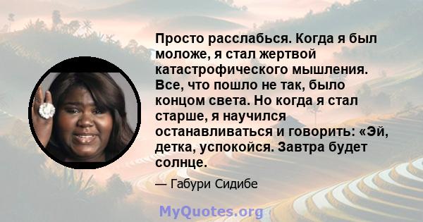 Просто расслабься. Когда я был моложе, я стал жертвой катастрофического мышления. Все, что пошло не так, было концом света. Но когда я стал старше, я научился останавливаться и говорить: «Эй, детка, успокойся. Завтра