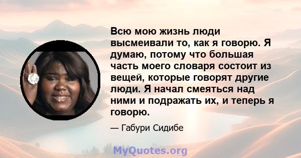 Всю мою жизнь люди высмеивали то, как я говорю. Я думаю, потому что большая часть моего словаря состоит из вещей, которые говорят другие люди. Я начал смеяться над ними и подражать их, и теперь я говорю.