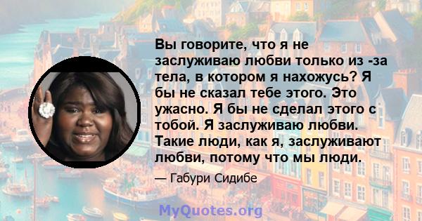 Вы говорите, что я не заслуживаю любви только из -за тела, в котором я нахожусь? Я бы не сказал тебе этого. Это ужасно. Я бы не сделал этого с тобой. Я заслуживаю любви. Такие люди, как я, заслуживают любви, потому что