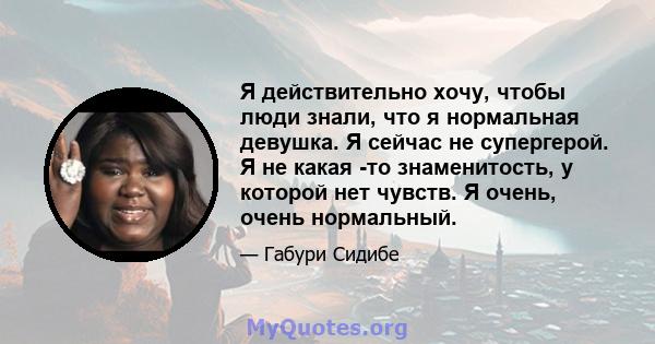 Я действительно хочу, чтобы люди знали, что я нормальная девушка. Я сейчас не супергерой. Я не какая -то знаменитость, у которой нет чувств. Я очень, очень нормальный.