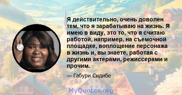 Я действительно, очень доволен тем, что я зарабатываю на жизнь. Я имею в виду, это то, что я считаю работой, например, на съемочной площадке, воплощение персонажа в жизнь и, вы знаете, работая с другими актерами,