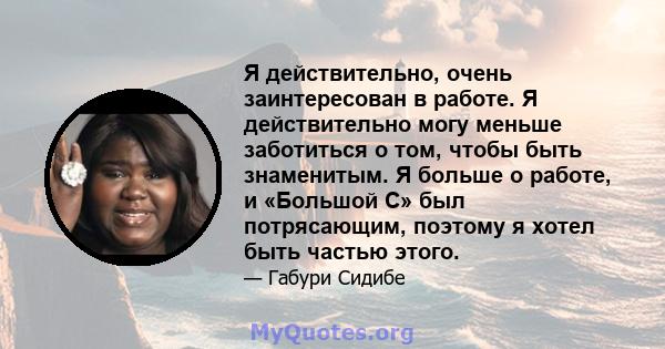 Я действительно, очень заинтересован в работе. Я действительно могу меньше заботиться о том, чтобы быть знаменитым. Я больше о работе, и «Большой С» был потрясающим, поэтому я хотел быть частью этого.