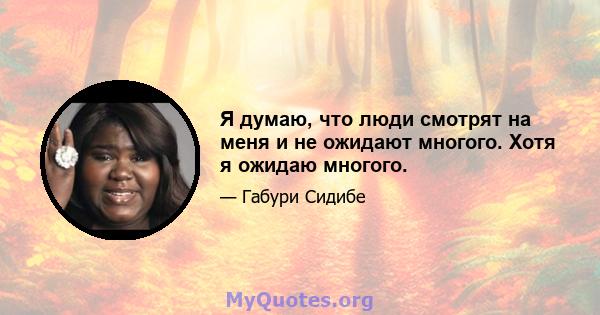 Я думаю, что люди смотрят на меня и не ожидают многого. Хотя я ожидаю многого.