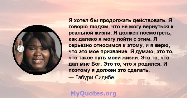 Я хотел бы продолжать действовать. Я говорю людям, что не могу вернуться к реальной жизни. Я должен посмотреть, как далеко я могу пойти с этим. Я серьезно относимся к этому, и я верю, что это мое призвание. Я думаю, это 