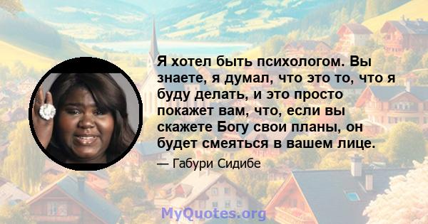 Я хотел быть психологом. Вы знаете, я думал, что это то, что я буду делать, и это просто покажет вам, что, если вы скажете Богу свои планы, он будет смеяться в вашем лице.