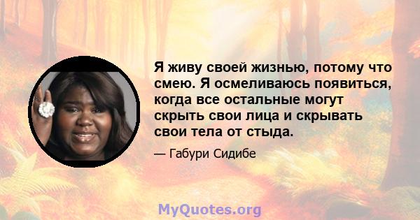 Я живу своей жизнью, потому что смею. Я осмеливаюсь появиться, когда все остальные могут скрыть свои лица и скрывать свои тела от стыда.