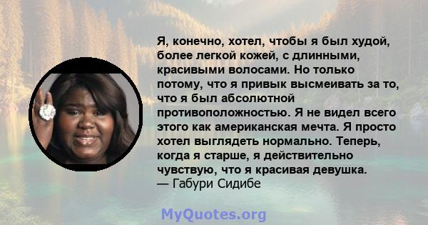 Я, конечно, хотел, чтобы я был худой, более легкой кожей, с длинными, красивыми волосами. Но только потому, что я привык высмеивать за то, что я был абсолютной противоположностью. Я не видел всего этого как американская 