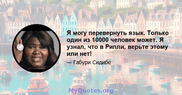 Я могу перевернуть язык. Только один из 10000 человек может. Я узнал, что в Рипли, верьте этому или нет!