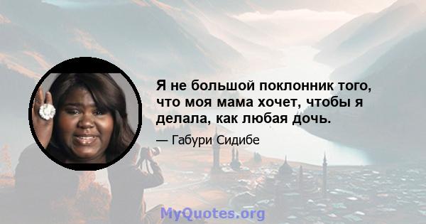 Я не большой поклонник того, что моя мама хочет, чтобы я делала, как любая дочь.