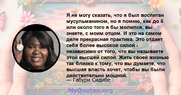 Я не могу сказать, что я был воспитан мусульманином, но я помню, как до 5 или около того я бы молился, вы знаете, с моим отцом. И это на самом деле прекрасная практика. Это отдает себя более высокой силой - независимо