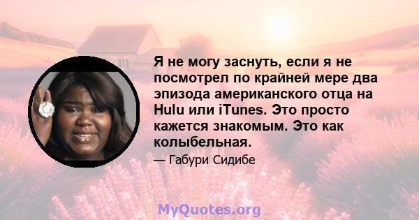 Я не могу заснуть, если я не посмотрел по крайней мере два эпизода американского отца на Hulu или iTunes. Это просто кажется знакомым. Это как колыбельная.