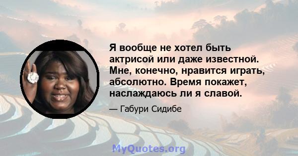 Я вообще не хотел быть актрисой или даже известной. Мне, конечно, нравится играть, абсолютно. Время покажет, наслаждаюсь ли я славой.