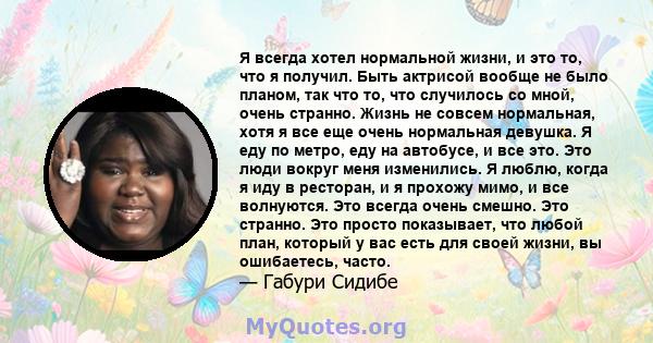 Я всегда хотел нормальной жизни, и это то, что я получил. Быть актрисой вообще не было планом, так что то, что случилось со мной, очень странно. Жизнь не совсем нормальная, хотя я все еще очень нормальная девушка. Я еду 