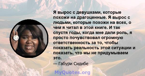 Я вырос с девушками, которые похожи на драгоценные. Я вырос с людьми, которые похожи на всех, о чем я читал в этой книге. И так спустя годы, когда мне дали роль, я просто почувствовал огромную ответственность за то,