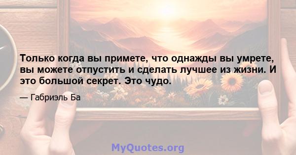 Только когда вы примете, что однажды вы умрете, вы можете отпустить и сделать лучшее из жизни. И это большой секрет. Это чудо.