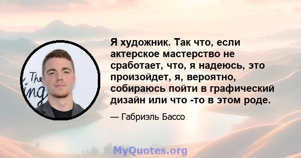 Я художник. Так что, если актерское мастерство не сработает, что, я надеюсь, это произойдет, я, вероятно, собираюсь пойти в графический дизайн или что -то в этом роде.