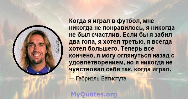 Когда я играл в футбол, мне никогда не понравилось, я никогда не был счастлив. Если бы я забил два гола, я хотел третью, я всегда хотел большего. Теперь все кончено, я могу оглянуться назад с удовлетворением, но я