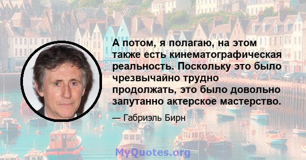 А потом, я полагаю, на этом также есть кинематографическая реальность. Поскольку это было чрезвычайно трудно продолжать, это было довольно запутанно актерское мастерство.